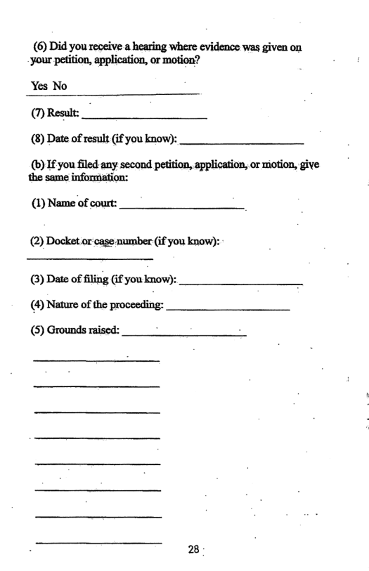 (6) Did you receive a hearing where evidence was given on ‘your petition, application, or motion?  Yes No (7) Result: (8) Date of result (if you know):  (b) If you filed any second petition, application, or motion, give the same information:  (1) Name of court: (2) Docket or case number (if you know):  (3) Date of filing if you know): (4) Nature of the proceeding: (5) Grounds raised: 